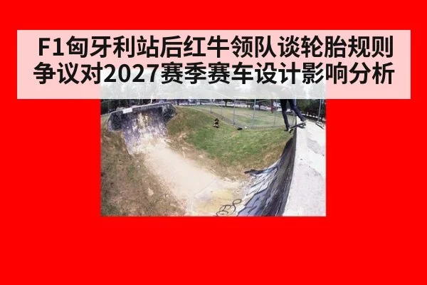 F1匈牙利站后红牛领队谈轮胎规则争议对2027赛季赛车设计影响分析