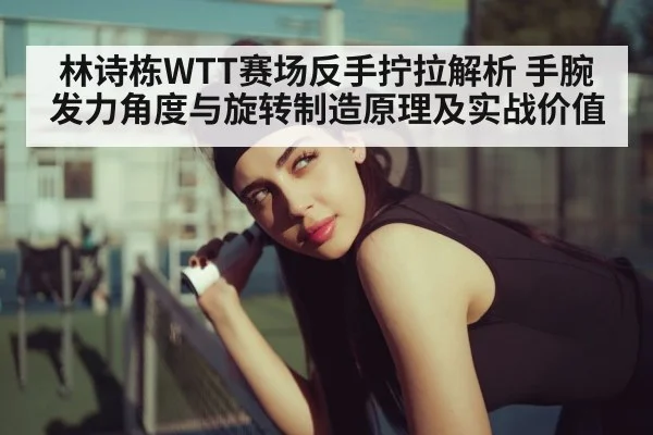 林诗栋WTT赛场反手拧拉解析 手腕发力角度与旋转制造原理及实战价值